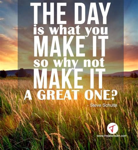 The Day Is What You Make It So Why Not Make It A Great One Steve