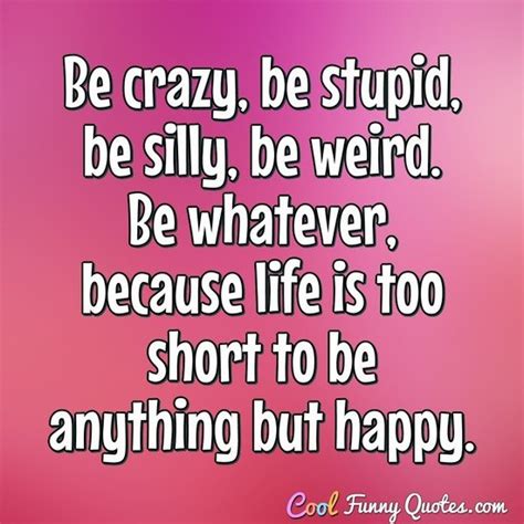 Be Crazy Be Stupid Be Silly Be Weird Be Whatever Because Life Is