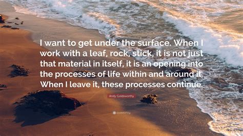 Andy Goldsworthy Quote I Want To Get Under The Surface When I Work