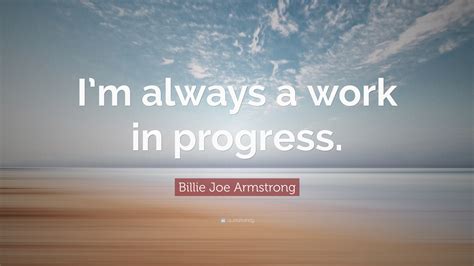 Other scholars will come along, armed with a better comprehension of the language, other texts, the evidence of archaeology, and they will refine our words, or replace them entirely. Billie Joe Armstrong Quote: "I'm always a work in progress ...