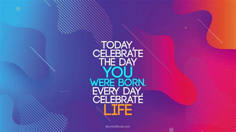 Today Celebrate The Day You Were Born Every Day Celebrate Life