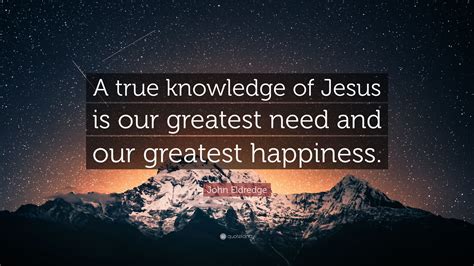 John Eldredge Quote A True Knowledge Of Jesus Is Our Greatest Need