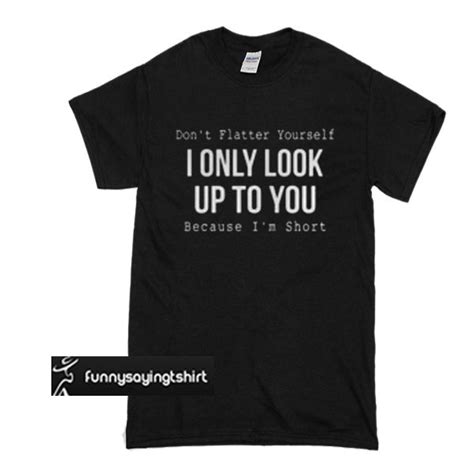 don t flatter yourself i only look up to you because i m short t shirt funnysayingtshirts t