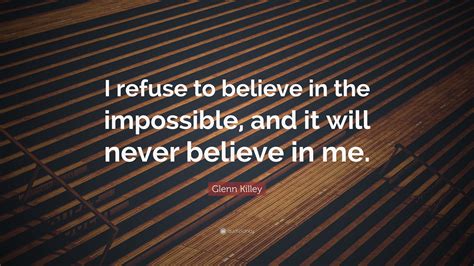 Glenn Killey Quote: “I refuse to believe in the impossible, and it will