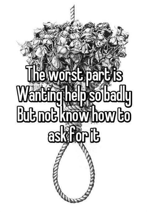 The Worst Part Is Wanting Help So Badly But Not Know How To Ask For It