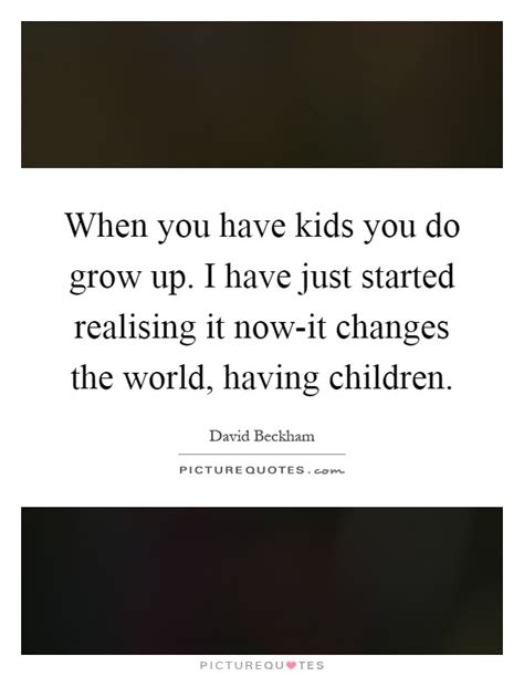 When You Have Kids You Do Grow Up I Have Just Started Realising