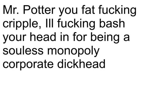 Mr Potter You Fat Fucking Cripple Iii Fucking Bash Your Head In For Being A Souless Monopoly
