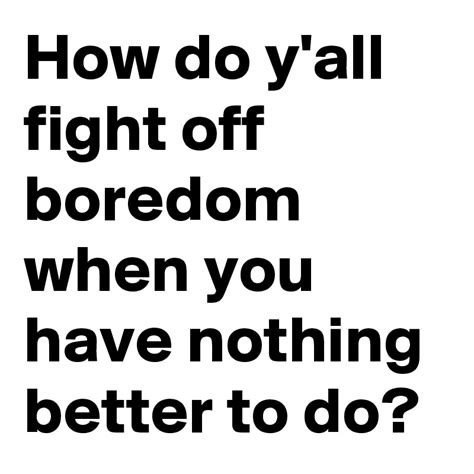 How Do Yall Fight Off Boredom When You Have Nothing Better To Do