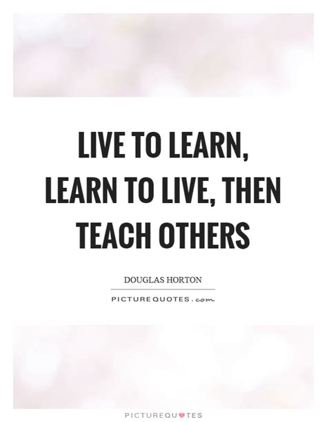 Live To Learn Learn To Live Then Teach Others Picture Quotes