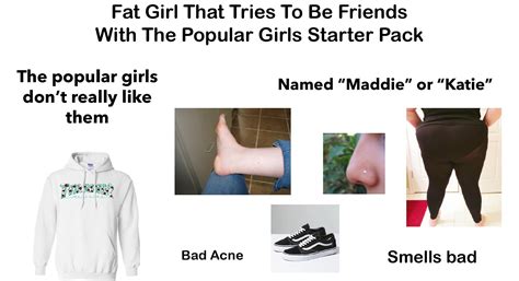 Fat Girl That Tries To Be Friends With The Popular Girls Starter Pack