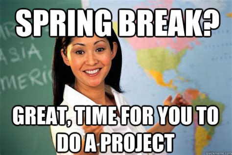 Spring Break Great Time For You To Do A Project Unhelpful High School Teacher Quickmeme