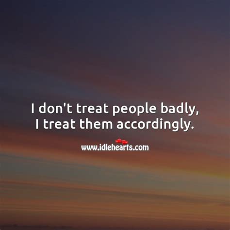 I Dont Treat People Badly I Treat Them Accordingly Idlehearts