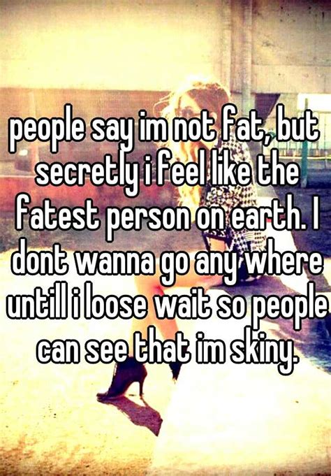 people say im not fat but secretly i feel like the fatest person on earth i dont wanna go any