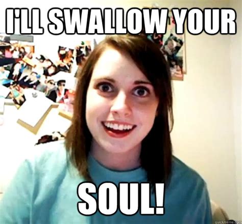 i ll swallow your soul overly attached girlfriend quickmeme