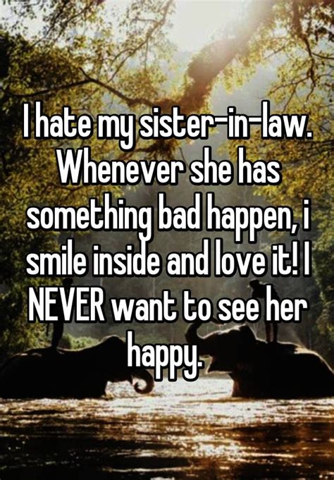i hate my sister in law whenever she has something bad happen i smile inside and love it i