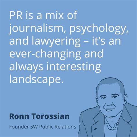 It's the management of information flow between a business or organization and the public, conducted in a. #pr quote by Ronn Torossian — "PR is a mix of journalism, psychology, and lawyering — it's an ...