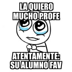 Meme Por Favor La Quiero Mucho Profe Atentamente Su Alumno Fav