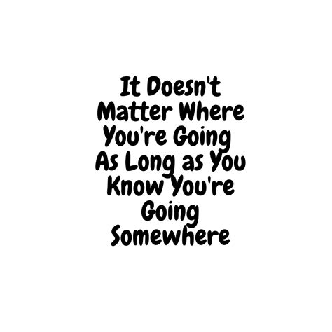 It Doesnt Matter Where Youre Going So Long As You Know You Are Going