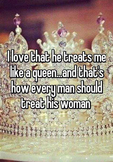 i love that he treats me like a queen and that s how every man should treat his woman