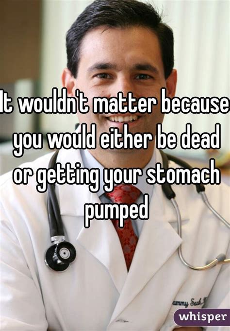 It Wouldnt Matter Because You Would Either Be Dead Or Getting Your Stomach Pumped