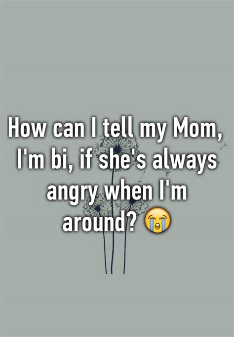 how can i tell my mom i m bi if she s always angry when i m around 😭