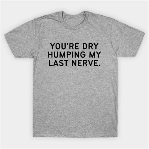 Youre Dry Humping My Last Nerve Offensive T Shirt Teepublic