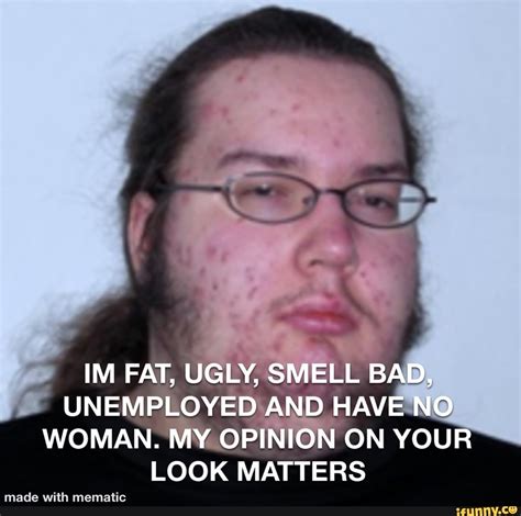Im Fat Ugly Smell Bad Unemployed And Have No Woman My Opinion On Your Look Matters Ifunny
