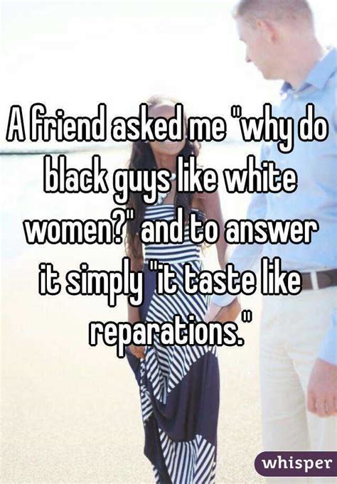 A Friend Asked Me Why Do Black Guys Like White Women And To Answer