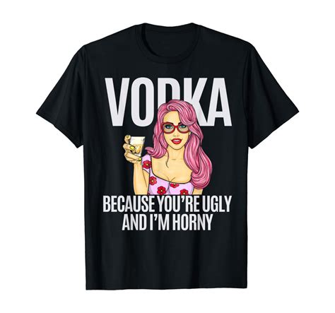 Vodka Because Youre Ugly And Im Horny T Shirt Clothing