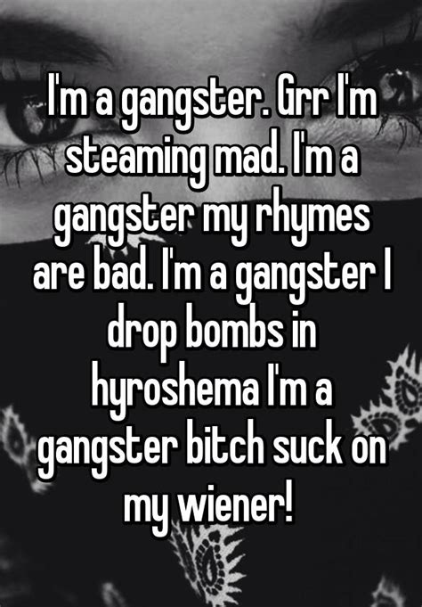 i m a gangster grr i m steaming mad i m a gangster my rhymes are bad i m a gangster i drop