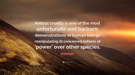Collection of the best cruelty quotes by famous authors, inspiring leaders, and interesting fictional characters on best quotes ever. Ian Somerhalder Quote: "Animal cruelty is one of the most unfortunate and barbaric ...