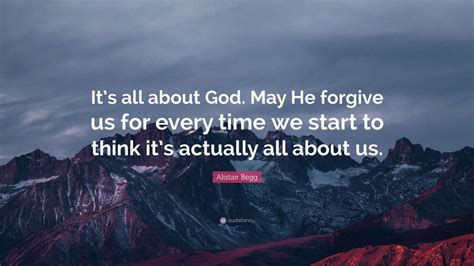 Alistair Begg Quote Its All About God May He Forgive Us For Every