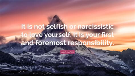 If we want to live only for ourselves and be selfish day in and day out, then we are soon going to realize that living selfishly is a very there is no selfishness in love because to love others you need to think about their needs and attempt to put them occasionally ahead of yourself. Alan Cohen Quote: "It is not selfish or narcissistic to ...