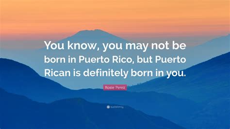 Rosie Perez Quote You Know You May Not Be Born In Puerto Rico But