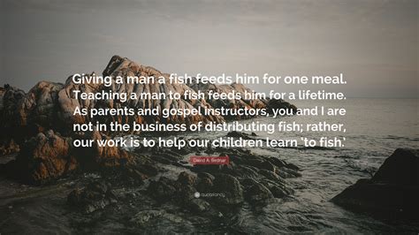Email this quote to a friend. David A. Bednar Quote: "Giving a man a fish feeds him for one meal. Teaching a man to fish feeds ...