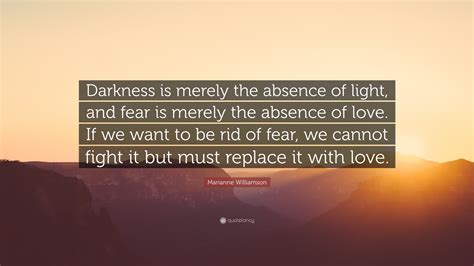 Start your week with a motivational kick. Marianne Williamson Quote: "Darkness is merely the absence of light, and fear is merely the ...