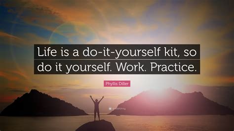 Do what you can, with what you have, where you are. Phyllis Diller Quote: "Life is a do-it-yourself kit, so do it yourself. Work. Practice." (7 ...