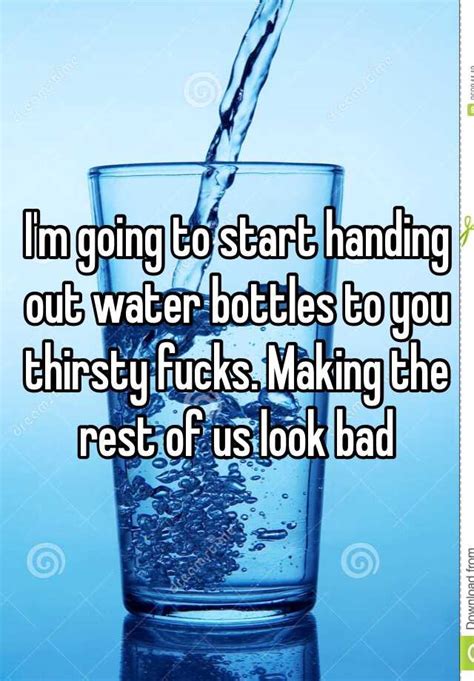 Im Going To Start Handing Out Water Bottles To You Thirsty Fucks