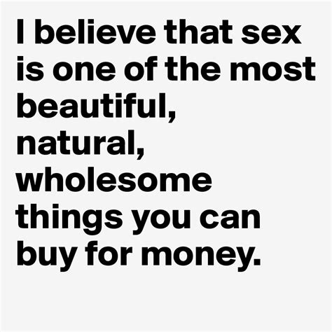 I Believe That Sex Is One Of The Most Beautiful Natural Wholesome Things You Can Buy For Money