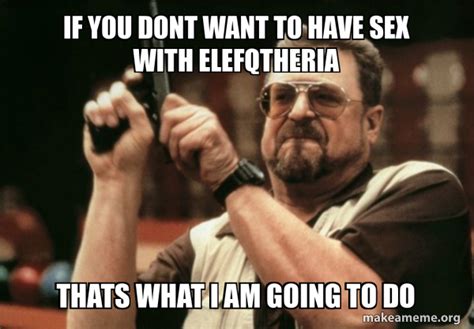 If You Dont Want To Have Sex With Elefqtheria Thats What I Am Going To Do Am I The Only One