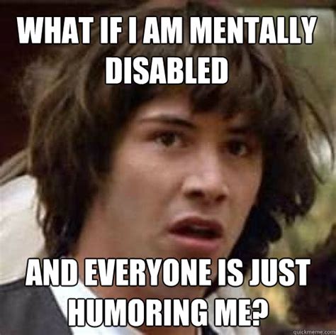 What If I Am Mentally Disabled And Everyone Is Just Humoring Me Conspiracy Keanu Quickmeme