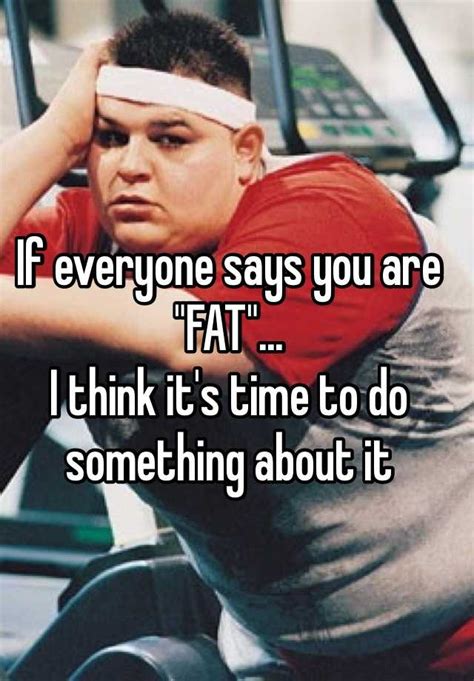 if everyone says you are fat i think it s time to do something about it