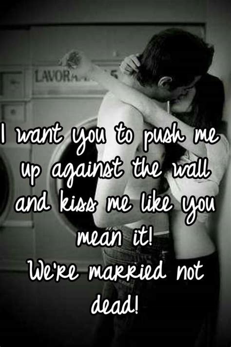 I Want You To Push Me Up Against The Wall And Kiss Me Like You Mean It Were Married Not Dead