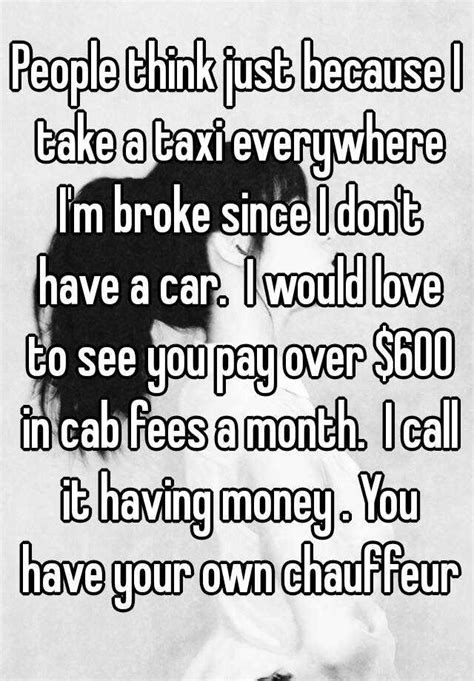 people think just because i take a taxi everywhere i m broke since i don t have a car i would