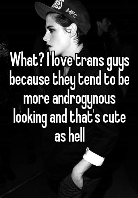 what i love trans guys because they tend to be more androgynous looking and that s cute as hell