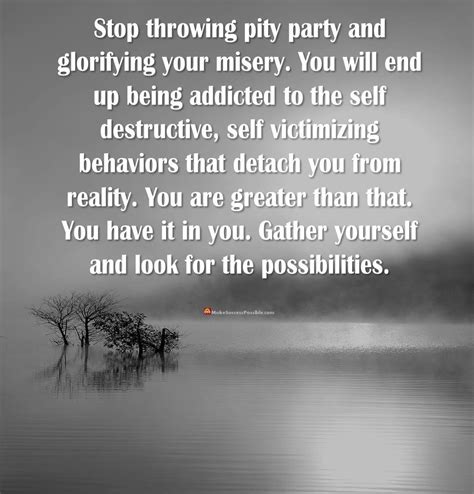 stop throwing pity party and glorifying your misery you will end up being addicted to the self