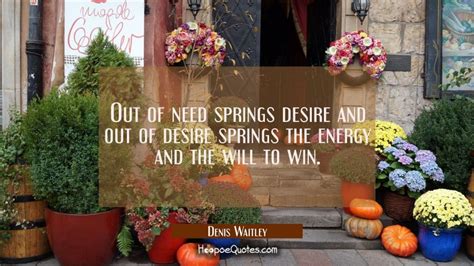 Out of need springs desire and out of desire springs the ...