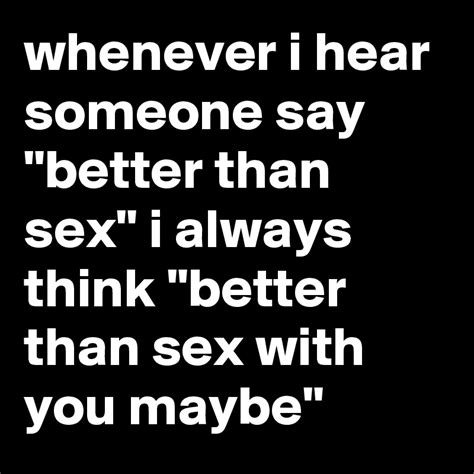 whenever i hear someone say better than sex i always think better than sex with you maybe