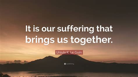 Ursula K Le Guin Quote It Is Our Suffering That Brings Us Together