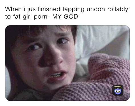 when i jus finished fapping uncontrollably to fat girl porn my god